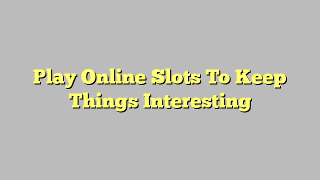 Play Online Slots To Keep Things Interesting