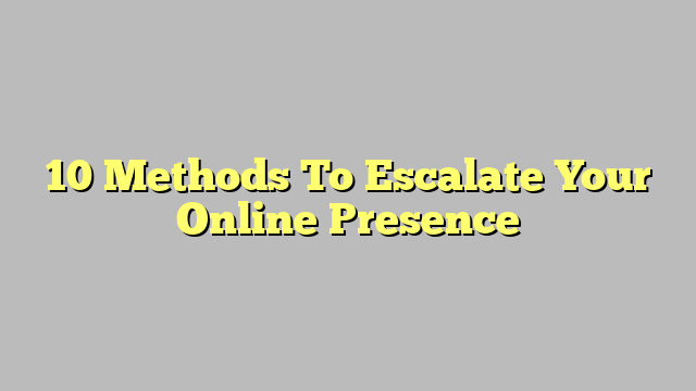 10 Methods To Escalate Your Online Presence