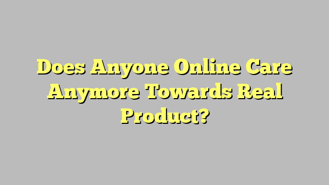 Does Anyone Online Care Anymore Towards Real Product?