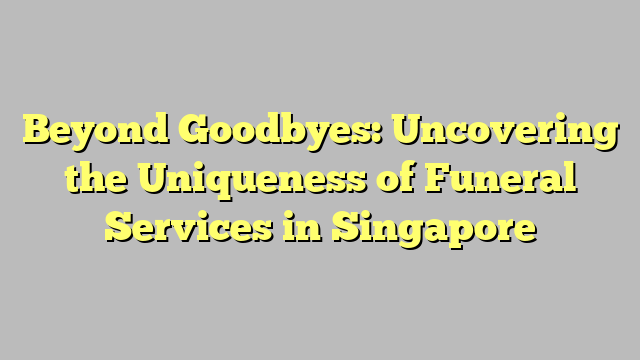 Beyond Goodbyes: Uncovering the Uniqueness of Funeral Services in Singapore