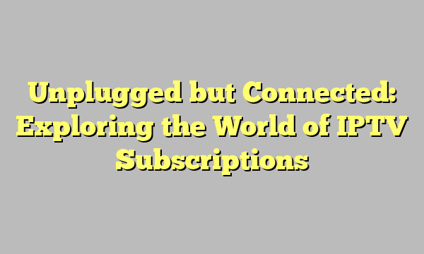 Unplugged but Connected: Exploring the World of IPTV Subscriptions