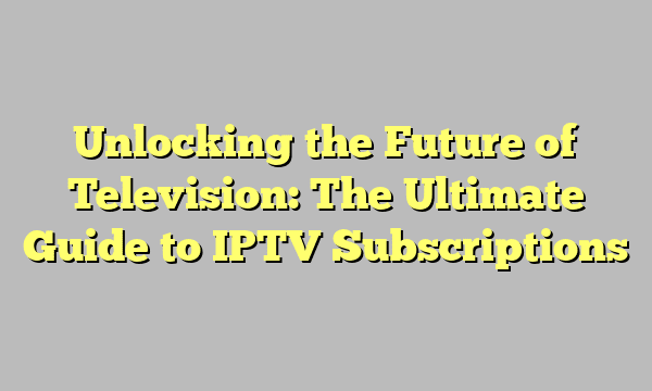 Unlocking the Future of Television: The Ultimate Guide to IPTV Subscriptions