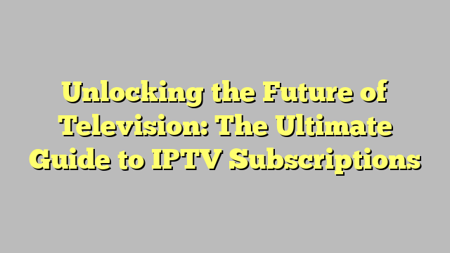 Unlocking the Future of Television: The Ultimate Guide to IPTV Subscriptions